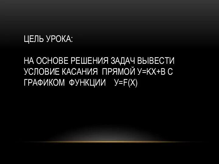 ЦЕЛЬ УРОКА: НА ОСНОВЕ РЕШЕНИЯ ЗАДАЧ ВЫВЕСТИ УСЛОВИЕ КАСАНИЯ ПРЯМОЙ У=KХ+B С ГРАФИКОМ ФУНКЦИИ У=F(X)