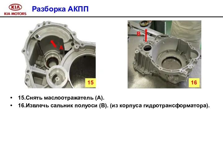 Разборка АКПП 15.Снять маслоотражатель (A). 16.Извлечь сальник полуоси (B). (из корпуса гидротрансформатора). A B 15 16