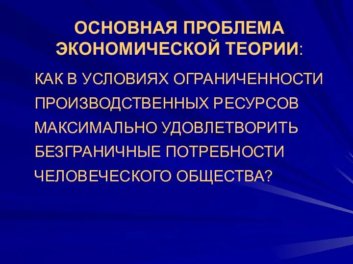 ОСНОВНАЯ ПРОБЛЕМА ЭКОНОМИЧЕСКОЙ ТЕОРИИ: КАК В УСЛОВИЯХ ОГРАНИЧЕННОСТИ ПРОИЗВОДСТВЕННЫХ РЕСУРСОВ МАКСИМАЛЬНО УДОВЛЕТВОРИТЬ БЕЗГРАНИЧНЫЕ ПОТРЕБНОСТИ ЧЕЛОВЕЧЕСКОГО ОБЩЕСТВА?