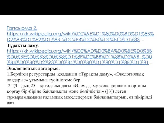 Тапсырма 2. https://kk.wikipedia.org/wiki/%D0%9E%D1%80%D0%BD%D1%8B%D2%9B%D1%82%D1%8B_%D0%B4%D0%B0%D0%BC%D1%83 - Тұрақты даму. https://kk.wikipedia.org/wiki/%D0%AD%D0%BA%D0%BE%D0%BB%D0%BE%D0%B3%D0%B8%D1%8F%D0%BB%D1%8B%D2%9B_%D0%B4%D0%B0%D2%93%D0%B4%D0%B0%D1%80%D1%8B%D1%81 –Экологиялық дағдарыс. 1.Берліген ресурстарды