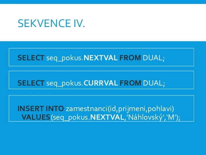 SEKVENCE IV. SELECT seq_pokus.NEXTVAL FROM DUAL; SELECT seq_pokus.CURRVAL FROM DUAL; INSERT INTO zamestnanci(id,prijmeni,pohlavi) VALUES(seq_pokus.NEXTVAL,'Náhlovský','M');