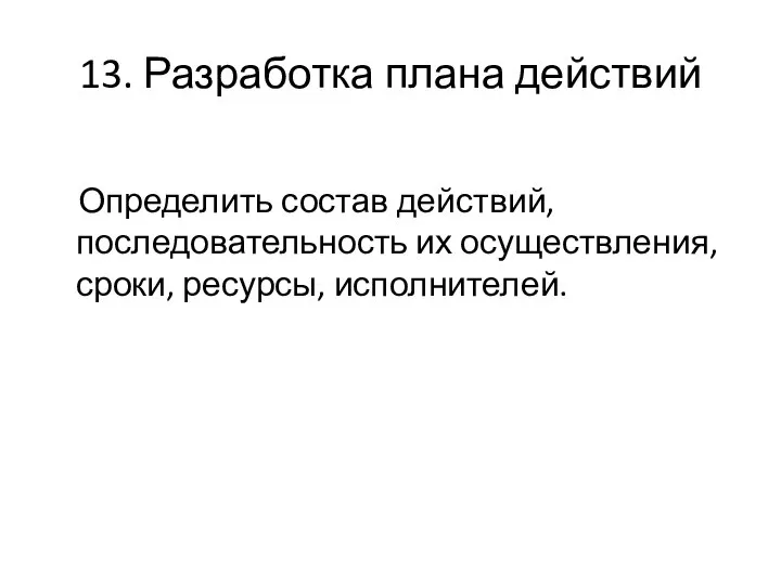 13. Разработка плана действий Определить состав действий, последовательность их осуществления, сроки, ресурсы, исполнителей.