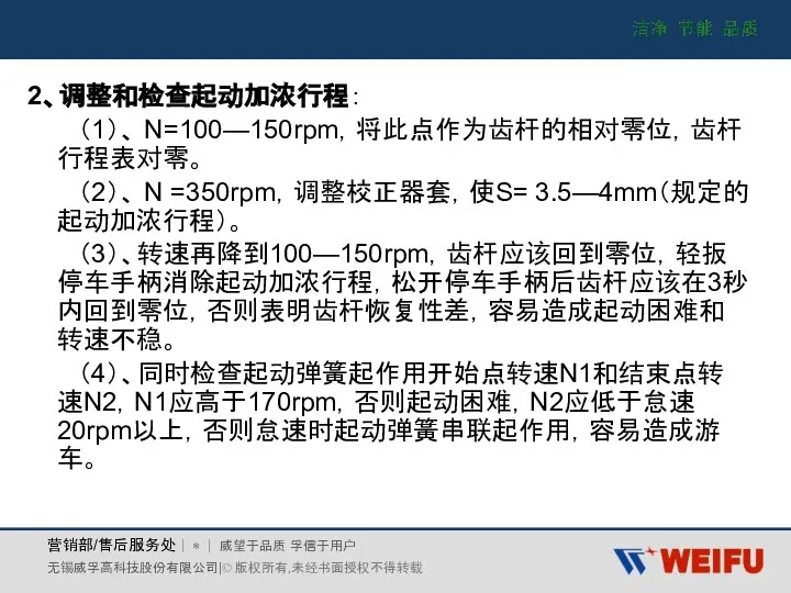 2、调整和检查起动加浓行程： （1）、 N=100—150rpm，将此点作为齿杆的相对零位，齿杆行程表对零。 （2）、 N =350rpm，调整校正器套，使S= 3.5—4mm（规定的起动加浓行程）。 （3）、转速再降到100—150rpm，齿杆应该回到零位，轻扳停车手柄消除起动加浓行程，松开停车手柄后齿杆应该在3秒内回到零位，否则表明齿杆恢复性差，容易造成起动困难和转速不稳。 （4）、同时检查起动弹簧起作用开始点转速N1和结束点转速N2，N1应高于170rpm，否则起动困难，N2应低于怠速20rpm以上，否则怠速时起动弹簧串联起作用，容易造成游车。