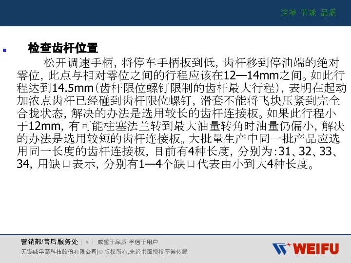 检查齿杆位置 松开调速手柄，将停车手柄扳到低，齿杆移到停油端的绝对零位，此点与相对零位之间的行程应该在12—14mm之间。如此行程达到14.5mm（齿杆限位螺钉限制的齿杆最大行程），表明在起动加浓点齿杆已经碰到齿杆限位螺钉，滑套不能将飞块压紧到完全合拢状态，解决的办法是选用较长的齿杆连接板。如果此行程小于12mm，有可能柱塞法兰转到最大油量转角时油量仍偏小，解决的办法是选用较短的齿杆连接板。大批量生产中同一批产品应选用同一长度的齿杆连接板，目前有4种长度，分别为：31、32、33、34，用缺口表示，分别有1—4个缺口代表由小到大4种长度。