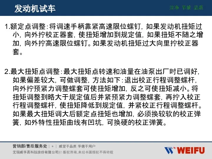 发动机试车 1.额定点调整：将调速手柄靠紧高速限位螺钉，如果发动机扭矩过小，向外拧校正器套，使扭矩增加到规定值，如果扭矩不随之增加，向外拧高速限位螺钉。如果发动机扭矩过大向里拧校正器套。 2.最大扭矩点调整：最大扭矩点转速和油量在油泵出厂时已调好，如果偏差较大，可做调整，方法如下：退出校正行程调整螺杆，向外拧预紧力调整螺套可使扭矩增加，反之可使扭矩减小。将扭矩调整到略大于规定值后并紧预紧力调整螺套，再拧入校正行程调整螺杆，使扭矩降低到规定值，并紧校正行程调整螺杆。如果最大扭矩调大后额定点扭矩也增加，必须换较软的校正弹簧，如外特性扭矩曲线有凹坑，可换硬的校正弹簧。