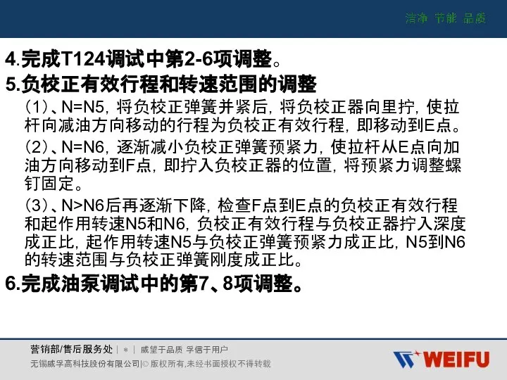 4.完成T124调试中第2-6项调整。 5.负校正有效行程和转速范围的调整 （1）、N=N5，将负校正弹簧并紧后，将负校正器向里拧，使拉杆向减油方向移动的行程为负校正有效行程，即移动到E点。 （2）、N=N6，逐渐减小负校正弹簧预紧力，使拉杆从E点向加油方向移动到F点，即拧入负校正器的位置，将预紧力调整螺钉固定。 （3）、N>N6后再逐渐下降，检查F点到E点的负校正有效行程和起作用转速N5和N6，负校正有效行程与负校正器拧入深度成正比，起作用转速N5与负校正弹簧预紧力成正比，N5到N6的转速范围与负校正弹簧刚度成正比。 6.完成油泵调试中的第7、8项调整。