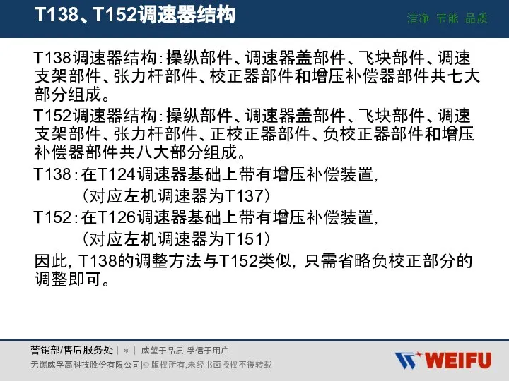 T138、T152调速器结构 T138调速器结构：操纵部件、调速器盖部件、飞块部件、调速支架部件、张力杆部件、校正器部件和增压补偿器部件共七大部分组成。 T152调速器结构：操纵部件、调速器盖部件、飞块部件、调速支架部件、张力杆部件、正校正器部件、负校正器部件和增压补偿器部件共八大部分组成。 T138：在T124调速器基础上带有增压补偿装置， （对应左机调速器为T137） T152：在T126调速器基础上带有增压补偿装置， （对应左机调速器为T151） 因此，T138的调整方法与T152类似，只需省略负校正部分的调整即可。