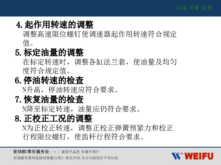 4.起作用转速的调整 调整高速限位螺钉使调速器起作用转速符合规定 值。 5.标定油量的调整 在标定转速时，调整各缸法兰套，使油量及均匀 度符合规定值。 6.停油转速的检查 N升高，停油转速应符合要求。 7.恢复油量的检查 N降至标定转速，油量应仍符合要求。 8.正校正工况的调整 N为正校正转速，调整正校正弹簧预紧力和校正 行程限位螺钉，使齿杆行程符合要求。