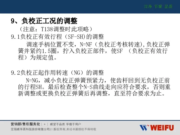 9、负校正工况的调整 （注意：T138调整时此项略） 9.1负校正有效行程（SF-SH)的调整 调速手柄位置不变，N=NF（负校正考核转速),负校正弹簧并紧约1.5圈，拧入负校正部件，使SF （负校正有效行程）为规定值。 9.2负校正起作用转速（NG）的调整 N=NG，减小负校正弹簧预紧力，使齿杆回到无负校正前的行程SH。最后检查整个N-S曲线走向应符合要求，否则重新调整或更换负校正弹簧后再调整，直至符合要求为止。