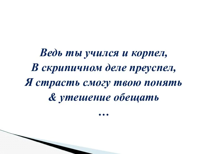 Ведь ты учился и корпел, В скрипичном деле преуспел, Я страсть