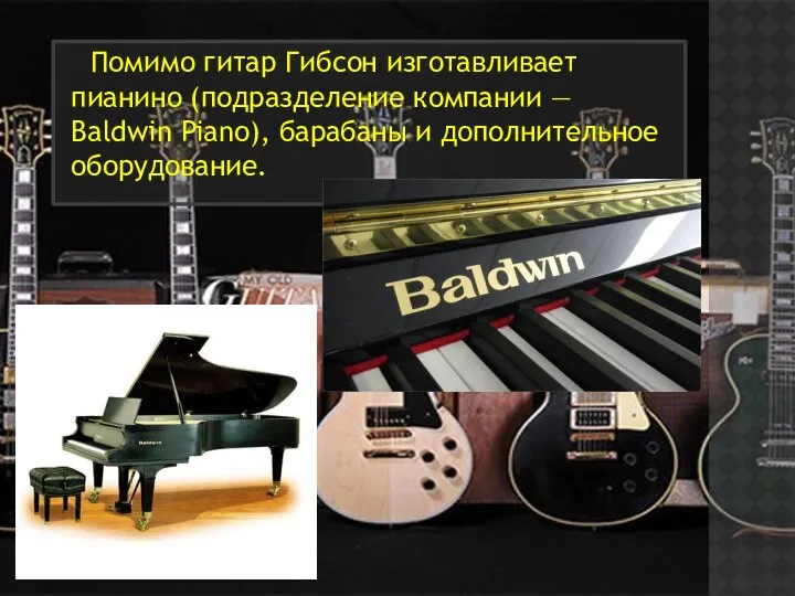 Помимо гитар Гибсон изготавливает пианино (подразделение компании — Baldwin Piano), барабаны и дополнительное оборудование.
