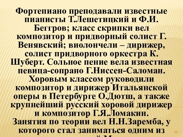 Фортепиано преподавали известные пианисты Т.Лешетицкий и Ф.И.Беггров; класс скрипки вел композитор