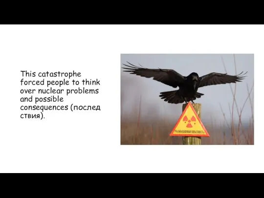 This catastrophe forced people to think over nuclear problems and possible consequences (последствия).