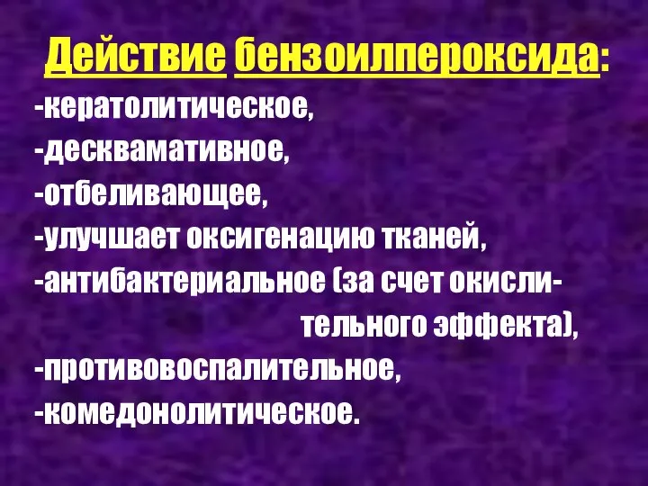 Действие бензоилпероксида: кератолитическое, десквамативное, отбеливающее, улучшает оксигенацию тканей, антибактериальное (за счет окисли- тельного эффекта), противовоспалительное, комедонолитическое.