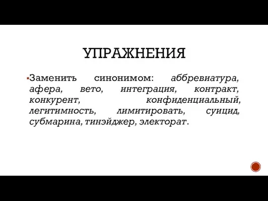 УПРАЖНЕНИЯ Заменить синонимом: аббревиатура, афера, вето, интеграция, контракт, конкурент, конфиденциальный, легитимность, лимитировать, суицид, субмарина, тинэйджер, электорат.