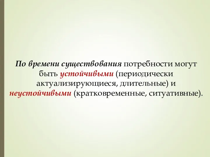 По времени существования потребности могут быть устойчивыми (периодически актуализирующиеся, длительные) и неустойчивыми (кратковременные, ситуативные).