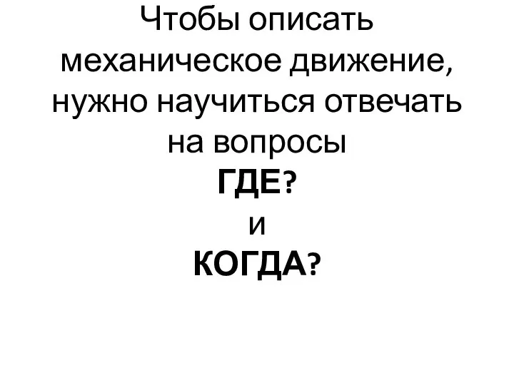 Чтобы описать механическое движение, нужно научиться отвечать на вопросы ГДЕ? и КОГДА?