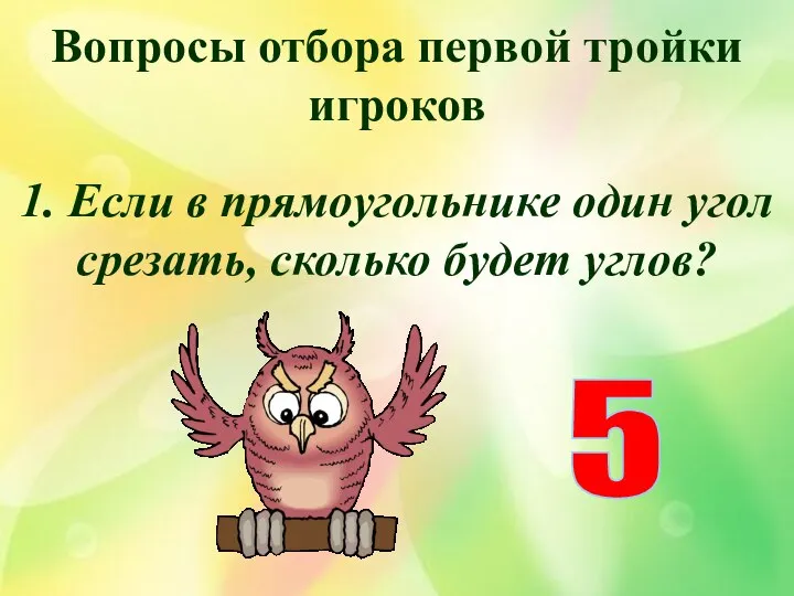Вопросы отбора первой тройки игроков 1. Если в прямоугольнике один угол срезать, сколько будет углов? 5