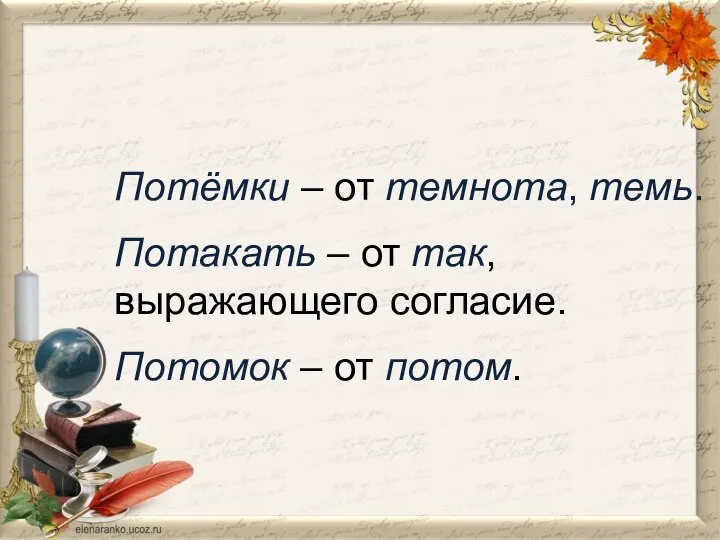 Потёмки – от темнота, темь. Потакать – от так, выражающего согласие. Потомок – от потом.