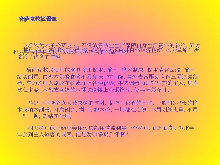 哈萨克牧区器皿  以游牧为本的哈萨克人，不仅依靠牧业生产保障自身生活资料的补给，同时也从事各种手工业，以满足其多样性的生活需求。 其中，家庭常用器皿的制作，不仅显现了这种自然经济传统，也为草原生活增添了诸多的情趣。  哈萨克牧民使用的餐具多用松木、榆木、桦木制成。松木清香四溢，榆木结实耐用，而桦木则盛食物不易变味。木制碗、盆外表常雕刻有两三圈连续纹样，有的还用火烙成花纹或涂上各种彩漆。手艺娴熟和讲究华美的主人，则喜欢在木盆、木盘或盛奶的木桶边缘镶上金银饰片，使其光彩夺目。 马奶子是哈萨克人最喜爱的饮料，制作马奶酒的木杵，一般用３尺长的桦木或榆木制成，打磨刨光、凿口、配木砣，一切都在心算，不用划线丈量，不用一钉一铆，却结实耐用。 相邻杯中的马奶酒会通过底部通道流到第一个杯中，此时此刻，你才会体会到主人敬客的诚意，他是劝你多喝几杯啊！