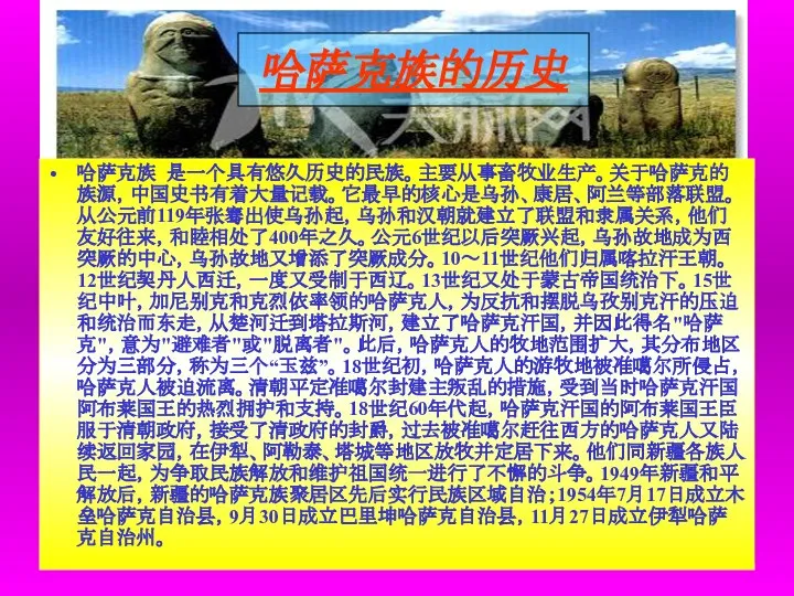 哈萨克族的历史 哈萨克族 是一个具有悠久历史的民族。主要从事畜牧业生产。关于哈萨克的族源，中国史书有着大量记载。它最早的核心是乌孙、康居、阿兰等部落联盟。 从公元前119年张骞出使乌孙起，乌孙和汉朝就建立了联盟和隶属关系，他们友好往来，和睦相处了400年之久。公元6世纪以后突厥兴起，乌孙故地成为西突厥的中心，乌孙故地又增添了突厥成分。10～11世纪他们归属喀拉汗王朝。12世纪契丹人西迁，一度又受制于西辽。13世纪又处于蒙古帝国统治下。15世纪中叶，加尼别克和克烈依率领的哈萨克人，为反抗和摆脱乌孜别克汗的压迫和统治而东走，从楚河迁到塔拉斯河，建立了哈萨克汗国，并因此得名"哈萨克"，意为"避难者"或"脱离者"。此后，哈萨克人的牧地范围扩大，其分布地区分为三部分，称为三个“玉兹”。18世纪初，哈萨克人的游牧地被准噶尔所侵占，哈萨克人被迫流离。清朝平定准噶尔封建主叛乱的措施，受到当时哈萨克汗国阿布莱国王的热烈拥护和支持。18世纪60年代起，哈萨克汗国的阿布莱国王臣服于清朝政府，接受了清政府的封爵，过去被准噶尔赶往西方的哈萨克人又陆续返回家园，在伊犁、阿勒泰、塔城等地区放牧并定居下来。他们同新疆各族人民一起，为争取民族解放和维护祖国统一进行了不懈的斗争。1949年新疆和平解放后，新疆的哈萨克族聚居区先后实行民族区域自治；1954年7月17日成立木垒哈萨克自治县，9月30日成立巴里坤哈萨克自治县，11月27日成立伊犁哈萨克自治州。