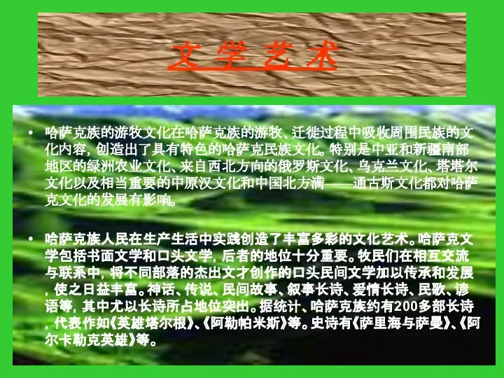 文 学 艺 术 哈萨克族的游牧文化在哈萨克族的游牧、迁徙过程中吸收周围民族的文化内容，创造出了具有特色的哈萨克民族文化。特别是中亚和新疆南部地区的绿洲农业文化、来自西北方向的俄罗斯文化、乌克兰文化、塔塔尔文化以及相当重要的中原汉文化和中国北方满——通古斯文化都对哈萨克文化的发展有影响。 哈萨克族人民在生产生活中实践创造了丰富多彩的文化艺术。哈萨克文学包括书面文学和口头文学，后者的地位十分重要。牧民们在相互交流与联系中，将不同部落的杰出文才创作的口头民间文学加以传承和发展，使之日益丰富。神话、传说、民间故事、叙事长诗、爱情长诗、民歌、谚语等，其中尤以长诗所占地位突出。据统计、哈萨克族约有200多部长诗，代表作如《英雄塔尔根》、《阿勒帕米斯》等。史诗有《萨里海与萨曼》、《阿尔卡勒克英雄》等。