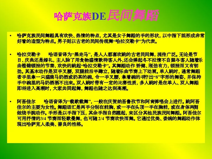 哈萨克族DE民间舞蹈 哈萨克族民间舞蹈具有欢快、热情的特点，尤其是女子舞蹈的手的形状，以中指下抵形成非常好看的造型为特点。男子则以古老的民间传统舞“哈拉交勒卡”为代表。 哈拉交勒卡 哈语音译为“黑走马”，是人人都喜欢跳的古老民间舞，流传广泛。无论是节日、庆典还是婚礼，主人除了用食物盛情款待客人外，还会弹起冬不拉情不自禁与客人随着乐曲铿锵顿挫的节奏，欢快的跳起“哈拉交勒卡”。其舞蹈动作 矫健、刚劲有力，顿挫而又有韧劲。其基本动作是双手叉腰，双腿前后半蹲立，随着乐曲节奏上下动肩。单人跳时，通常舞蹈者手里拿一只盛满马奶酒或奶茶的碗，令一手叉腰，拿着碗的手拧出“8”字形的舞姿，并保持手中碗里的马奶酒洒不出来。双人跳时带有一定的比赛性质，多人跳时是在单人、双人舞蹈即将进入高潮时，大家共同起舞，舞蹈也随之达到高潮。 阿吾佳尔 哈语音译为“载歌载舞”，一般在庆贺纳吾鲁孜节和阿肯弹唱会上进行。跳阿吾佳尔的主要为女性。舞蹈语汇是两手分别在前胸，或一手在头顶一手在胸前，或在身体两侧做绕手腕动作。手形是以手指下压，其余手指自然翘起，来区分其他民族民间舞蹈。阿吾佳尔可用抒情的3/4 节奏而轻歌曼舞，也可随 2/4 节奏欢快而舞。它通过优美、委婉的舞蹈动作体现出哈萨克人柔美、善良的性格。