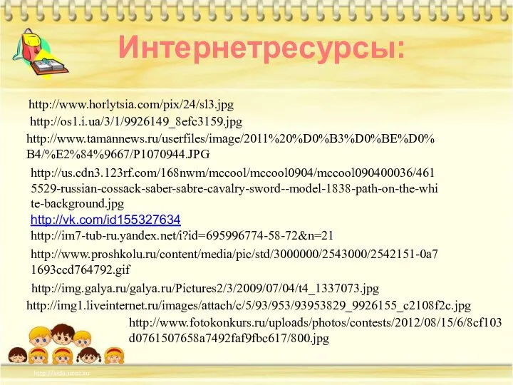 http://www.tamannews.ru/userfiles/image/2011%20%D0%B3%D0%BE%D0%B4/%E2%84%9667/P1070944.JPG http://us.cdn3.123rf.com/168nwm/mccool/mccool0904/mccool090400036/4615529-russian-cossack-saber-sabre-cavalry-sword--model-1838-path-on-the-white-background.jpg http://os1.i.ua/3/1/9926149_8efc3159.jpg http://www.horlytsia.com/pix/24/sl3.jpg http://vk.com/id155327634 http://im7-tub-ru.yandex.net/i?id=695996774-58-72&n=21 Интернетресурсы: http://www.proshkolu.ru/content/media/pic/std/3000000/2543000/2542151-0a71693ccd764792.gif http://img.galya.ru/galya.ru/Pictures2/3/2009/07/04/t4_1337073.jpg http://img1.liveinternet.ru/images/attach/c/5/93/953/93953829_9926155_c2108f2c.jpg http://www.fotokonkurs.ru/uploads/photos/contests/2012/08/15/6/8cf103d0761507658a7492faf9fbc617/800.jpg