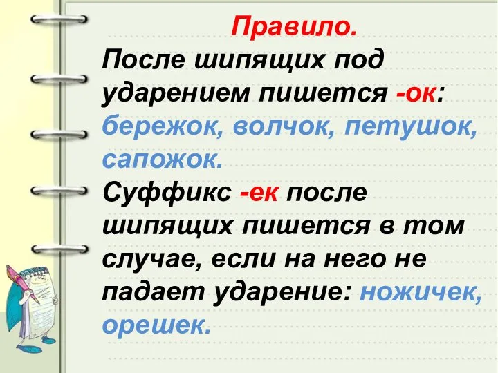 Правило. После шипящих под ударением пишется -ок: бережок, волчок, петушок, сапожок.