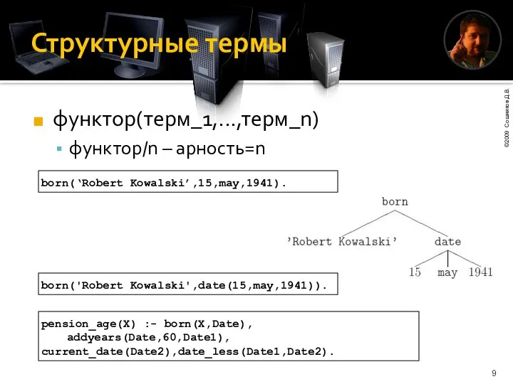 Структурные термы функтор(терм_1,...,терм_n) функтор/n – арность=n born(‘Robert Kowalski’,15,may,1941). born('Robert Kowalski',date(15,may,1941)). pension_age(X) :- born(X,Date), addyears(Date,60,Date1), current_date(Date2),date_less(Date1,Date2).