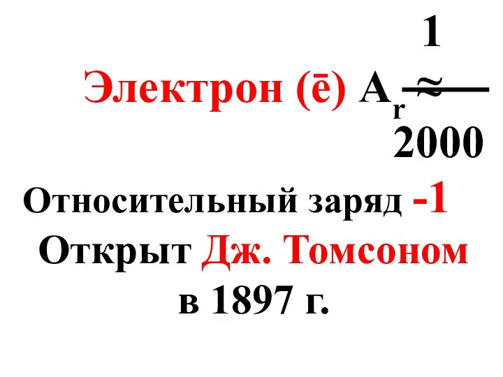 1 Электрон (ē) Аr ≈ 2000 Относительный заряд -1 Открыт Дж. Томсоном в 1897 г.