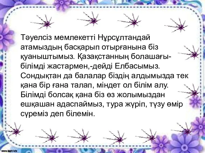 Тәуелсіз мемлекетті Нұрсұлтандай атамыздың басқарып отырғанына біз қуаныштымыз. Қазақстанның болашағы-білімді жастармен,-дейді