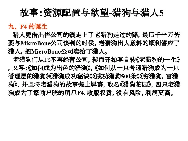 九、 F4 的诞生 猎人凭借出售公司的钱走上了老猎狗走过的路，最后千辛万苦要与MicroBone公司谈判的时候，老猎狗出人意料的顺利答应了猎人，把MicroBone公司卖给了猎人。 老猎狗们从此不再经营公司，转而开始写自转《老猎狗的一生》，又写：《如何成为出色的猎狗》，《如何从一只普通猎狗成为一只管理层的猎狗》《猎狗成功秘诀》《成功猎狗500条》《穷猎狗，富猎狗》，并且将老猎狗的故事搬上屏幕，取名《猎狗花园》，四只老猎狗成为了家喻户晓的明星F4. 收版权费，没有风险，利润更高。 故事：资源配置与欲望-猎狗与猎人5