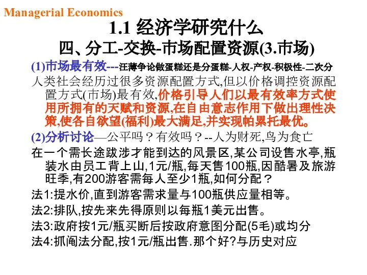 1.1 经济学研究什么 四、分工-交换-市场配置资源(3.市场) (1)市场最有效---汪薄争论做蛋糕还是分蛋糕-人权-产权-积极性-二次分 人类社会经历过很多资源配置方式,但以价格调控资源配置方式(市场)最有效,价格引导人们以最有效率方式使用所拥有的天赋和资源,在自由意志作用下做出理性决策,使各自欲望(福利)最大满足,并实现帕累托最优。 (2)分析讨论—公平吗？有效吗？--人为财死,鸟为食亡 在一个需长途跋涉才能到达的风景区,某公司设售水亭,瓶装水由员工背上山,1元/瓶,每天售100瓶,因酷暑及旅游旺季,有200游客需每人至少1瓶,如何分配？ 法1:提水价,直到游客需求量与100瓶供应量相等。 法2:排队,按先来先得原则以每瓶1美元出售。 法3:政府按1元/瓶买断后按政府意图分配(5毛)或均分 法4:抓阄法分配,按1元/瓶出售.那个好?与历史对应 Managerial Economics