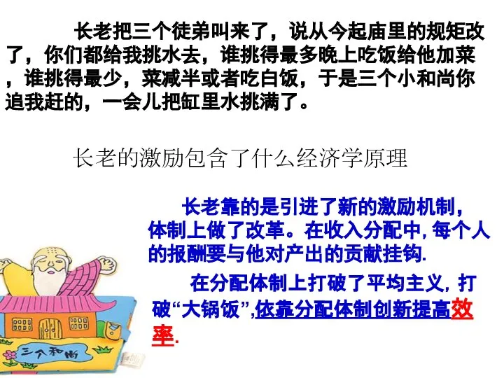 长老把三个徒弟叫来了，说从今起庙里的规矩改了，你们都给我挑水去，谁挑得最多晚上吃饭给他加菜，谁挑得最少，菜减半或者吃白饭，于是三个小和尚你追我赶的，一会儿把缸里水挑满了。 长老靠的是引进了新的激励机制，体制上做了改革。在收入分配中,每个人的报酬要与他对产出的贡献挂钩. 在分配体制上打破了平均主义，打破“大锅饭”,依靠分配体制创新提高效率. 长老的激励包含了什么经济学原理