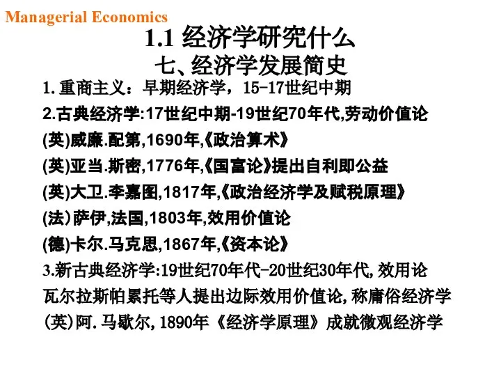 1.1 经济学研究什么 七、经济学发展简史 1.重商主义：早期经济学，15-17世纪中期 2.古典经济学:17世纪中期-19世纪70年代,劳动价值论 (英)威廉.配第,1690年,《政治算术》 (英)亚当.斯密,1776年,《国富论》提出自利即公益 (英)大卫.李嘉图,1817年,《政治经济学及赋税原理》 (法）萨伊,法国,1803年,效用价值论 (德)卡尔.马克思,1867年,《资本论》 3.新古典经济学:19世纪70年代-20世纪30年代,效用论 瓦尔拉斯帕累托等人提出边际效用价值论,称庸俗经济学 (英)阿.马歇尔,1890年《经济学原理》成就微观经济学 Managerial Economics