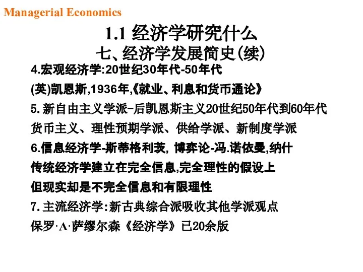 1.1 经济学研究什么 七、经济学发展简史（续） 4.宏观经济学:20世纪30年代-50年代 (英)凯恩斯,1936年,《就业、利息和货币通论》 5.新自由主义学派-后凯恩斯主义20世纪50年代到60年代 货币主义、理性预期学派、供给学派、新制度学派 6.信息经济学-斯蒂格利茨，博弈论-冯.诺依曼,纳什 传统经济学建立在完全信息,完全理性的假设上 但现实却是不完全信息和有限理性 7.主流经济学:新古典综合派吸收其他学派观点 保罗·A·萨缪尔森《经济学》已20余版 Managerial Economics