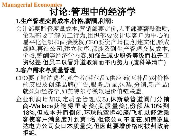 讨论:管理中的经济学 1.生产管理交易成本,价格,薪酬,利润: 会计部要监督度量成本,营销部要定价,人事部要薪酬激励,伦理部要了解员工行为,组织部要设计以客户为中心的扁平化组织和直接授权,CEO要资产增值,创建文化,形成战略,再造公司,建立秩序.都涉及到生产管理交易成本,价格,薪酬等经济学内容,如强生减少职务等级而拉开工资级差,但员工以晋升道取消而不再努力.(废科举清亡) 2.客户需求与质量管理 CEO要了解消费者,竞争者(替代品),供应商(互补品)对价格的反应及创建品牌(广告,服务,质量,包装,分销,新产品)就须知经济学.如英特尔与微软建价值链联盟. 企业利润增加决定质量管理成功,休斯敦管道阀门分销商-Wallace获鲍得里奇奖(美质量奖),份额从10%到18%,但成本升而倒闭.环球航空拆40座/飞机以舒适乘客使客户满意度升到第1名,但该公司不复在.如弗罗里达电力公司获日本质量奖,但因此要增价格时被州政府拒绝。 Managerial Economics