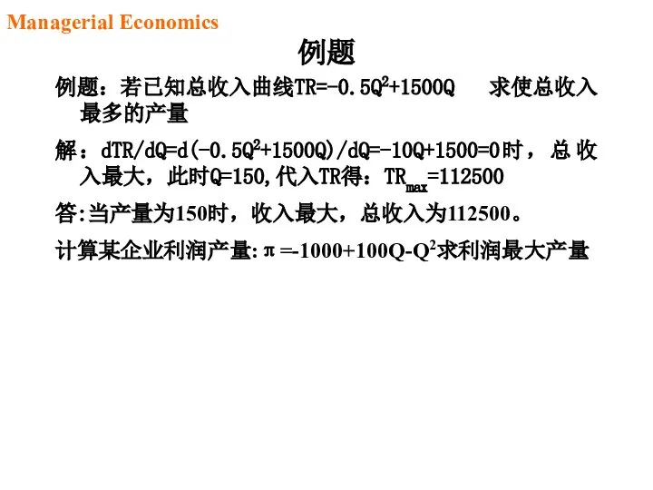 例题 例题：若已知总收入曲线TR=-0.5Q2+1500Q 求使总收入最多的产量 解：dTR/dQ=d(-0.5Q2+1500Q)/dQ=-10Q+1500=0时，总收入最大，此时Q=150,代入TR得：TRmax=112500 答:当产量为150时，收入最大，总收入为112500。 计算某企业利润产量:π=-1000+100Q-Q2求利润最大产量 Managerial Economics