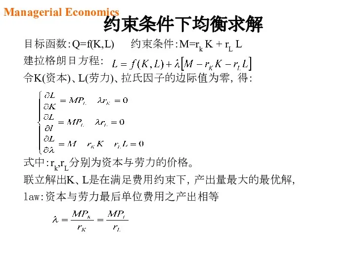 目标函数：Q=f(K,L) 约束条件：M=rk K + rL L 建拉格朗日方程： 令K(资本)、L(劳力)、拉氏因子的边际值为零，得： 式中：rk,rL分别为资本与劳力的价格。 联立解出K、L是在满足费用约束下，产出量最大的最优解， law:资本与劳力最后单位费用之产出相等 约束条件下均衡求解 Managerial Economics