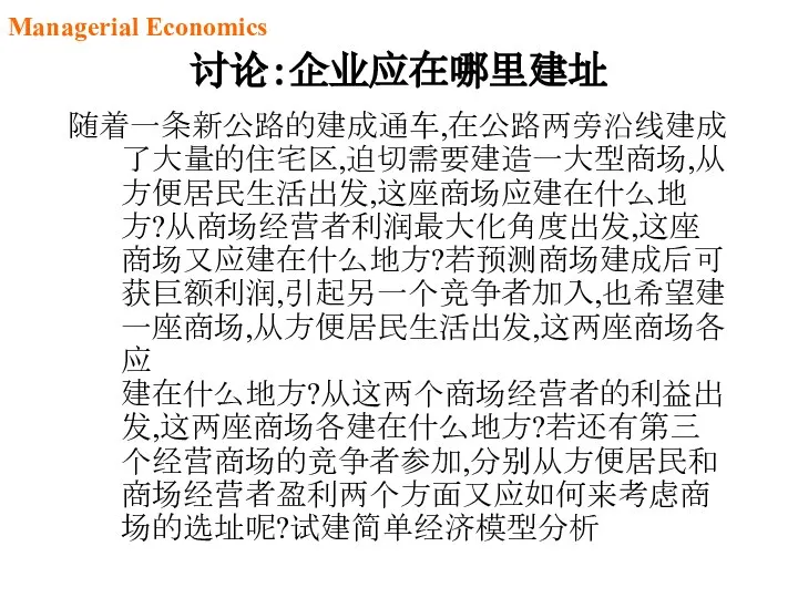 讨论：企业应在哪里建址 随着一条新公路的建成通车,在公路两旁沿线建成了大量的住宅区,迫切需要建造一大型商场,从方便居民生活出发,这座商场应建在什么地方?从商场经营者利润最大化角度出发,这座商场又应建在什么地方?若预测商场建成后可获巨额利润,引起另一个竞争者加入,也希望建一座商场,从方便居民生活出发,这两座商场各应 建在什么地方?从这两个商场经营者的利益出发,这两座商场各建在什么地方?若还有第三个经营商场的竞争者参加,分别从方便居民和商场经营者盈利两个方面又应如何来考虑商场的选址呢?试建简单经济模型分析 Managerial Economics