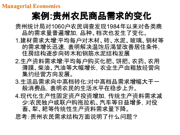 案例:贵州农民商品需求的变化 贵州统计局对1060户农民调查发现1984年以来对各类商品的需求量普遍增加，品种、档次也发生了变化。 1.建材需求大增:平均每户对木材、砖、水泥、玻璃、钢材等的需求增长迅速，表明解决温饱后渴望改善居住条件，住房结构逐步向砖木和钢筋水泥结构发展 2.生产资料需求增:平均每户购买化肥、饼肥、农药、农用薄膜、柴油、汽油等大幅增长，农业生产由粗放经营向集约经营方向发展。 3.生活品需求向中高档转化:对中高档品需求增幅大于一般消费品，表明农民的生活水平在稳步上升。 4.现代化生产性固定资产投资增加，传统生产资料需求减少:农民独户或联户购拖拉机、汽车等日益增多，对役畜、犁、耙等传统性生产资料需求量下降。 思考：贵州农民需求结构方面说明了什么问题？ Managerial Economics