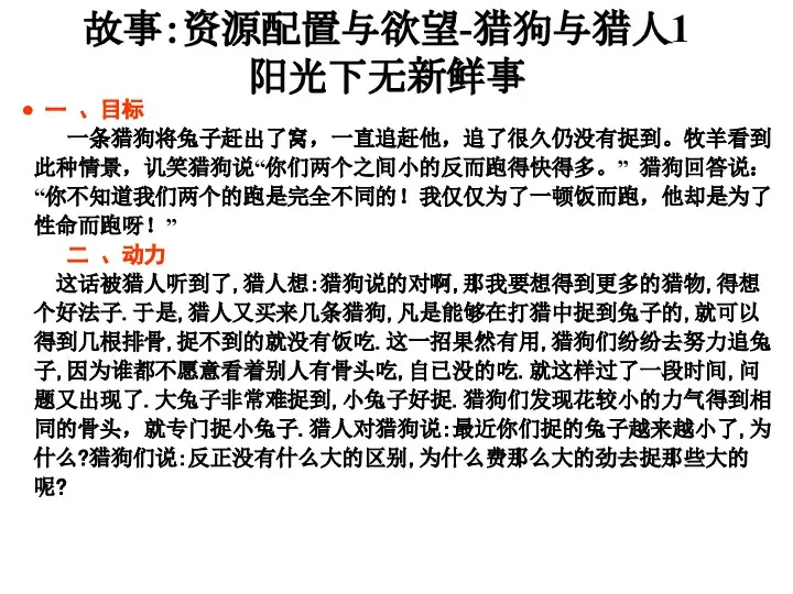 一 、目标 一条猎狗将兔子赶出了窝，一直追赶他，追了很久仍没有捉到。牧羊看到此种情景，讥笑猎狗说“你们两个之间小的反而跑得快得多。” 猎狗回答说：“你不知道我们两个的跑是完全不同的！我仅仅为了一顿饭而跑，他却是为了性命而跑呀！” 二 、动力 这话被猎人听到了,猎人想:猎狗说的对啊,那我要想得到更多的猎物,得想个好法子.于是,猎人又买来几条猎狗,凡是能够在打猎中捉到兔子的,就可以得到几根排骨,捉不到的就没有饭吃.这一招果然有用,猎狗们纷纷去努力追兔子,因为谁都不愿意看着别人有骨头吃,自已没的吃.就这样过了一段时间,问题又出现了.大兔子非常难捉到,小兔子好捉.猎狗们发现花较小的力气得到相同的骨头，就专门捉小兔子.猎人对猎狗说:最近你们捉的兔子越来越小了,为什么?猎狗们说:反正没有什么大的区别,为什么费那么大的劲去捉那些大的呢? 故事：资源配置与欲望-猎狗与猎人1 阳光下无新鲜事