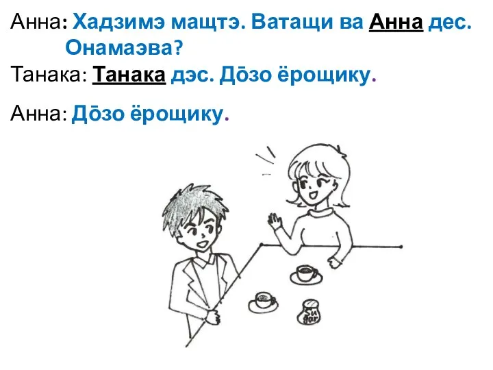 Анна: Хадзимэ мащтэ. Ватащи ва Анна дес. Онамаэва? Танака: Танака дэс. До̄зо ёрощику. Анна: До̄зо ёрощику.