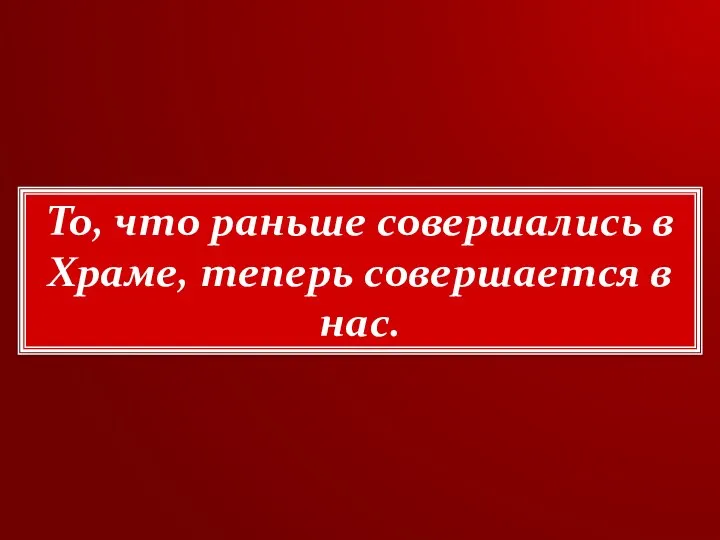 То, что раньше совершались в Храме, теперь совершается в нас.