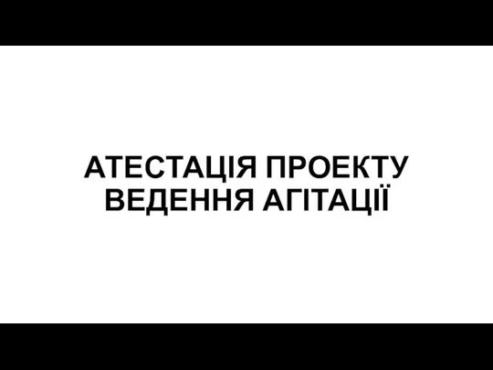 АТЕСТАЦІЯ ПРОЕКТУ ВЕДЕННЯ АГІТАЦІЇ