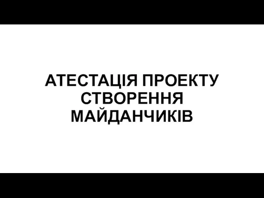 АТЕСТАЦІЯ ПРОЕКТУ СТВОРЕННЯ МАЙДАНЧИКІВ