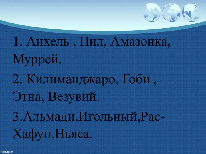 1. Анхель , Нил, Амазонка, Муррей. 2. Килиманджаро, Гоби , Этна, Везувий. 3.Альмади,Игольный,Рас-Хафун,Ньяса.