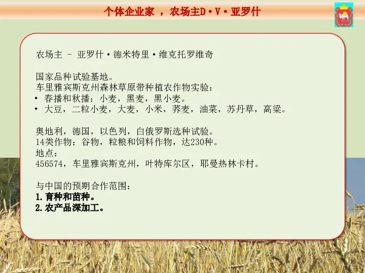 农场主 - 亚罗什·德米特里·维克托罗维奇 国家品种试验基地。 车里雅宾斯克州森林草原带种植农作物实验： 春播和秋播：小麦，黑麦，黑小麦。 大豆，二粒小麦，大麦，小米，荞麦，油菜，苏丹草，高粱。 奥地利，德国，以色列，白俄罗斯选种试验。 14类作物：谷物，粒粮和饲料作物，达230种。 地点： 456574，车里雅宾斯克州，叶特库尔区，耶曼热林卡村。 与中国的预期合作范围： 1.育种和苗种。 2.农产品深加工。