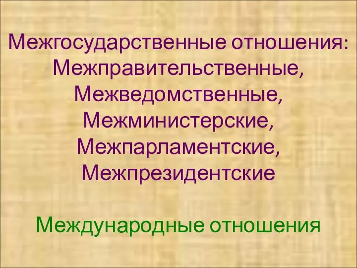 Межгосударственные отношения: Межправительственные, Межведомственные, Межминистерские, Межпарламентские, Межпрезидентские Международные отношения